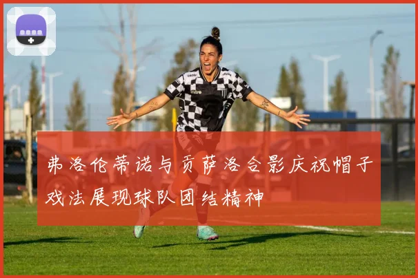 弗洛伦蒂诺与贡萨洛合影庆祝帽子戏法展现球队团结精神