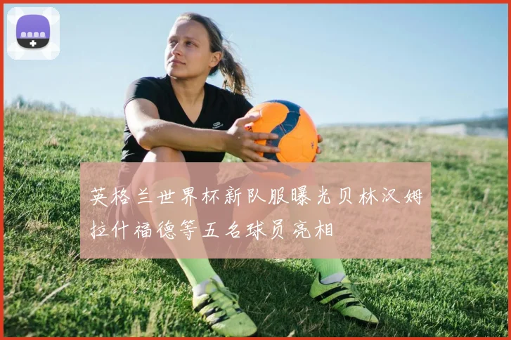 英格兰世界杯新队服曝光贝林汉姆拉什福德等五名球员亮相