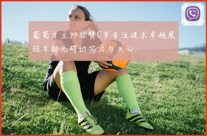 葡萄牙主帅称赞C罗专注追求卓越展现年龄无碍的实力与决心