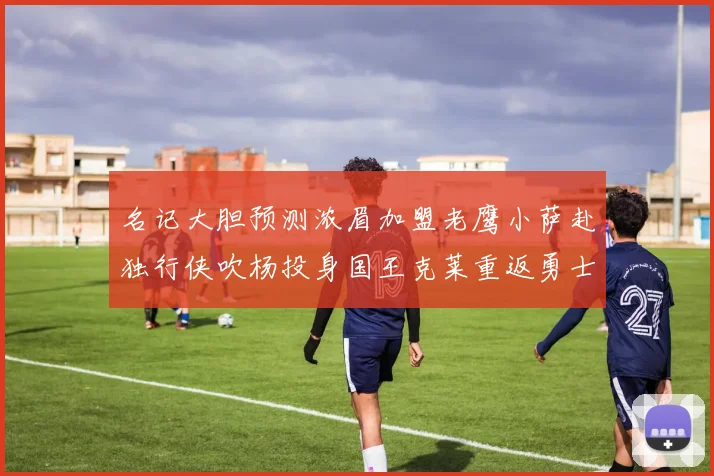名记大胆预测浓眉加盟老鹰小萨赴独行侠吹杨投身国王克莱重返勇士