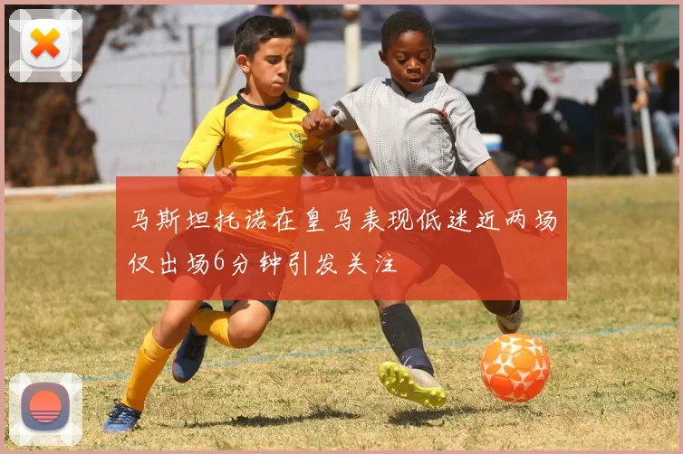 马斯坦托诺在皇马表现低迷近两场仅出场6分钟引发关注