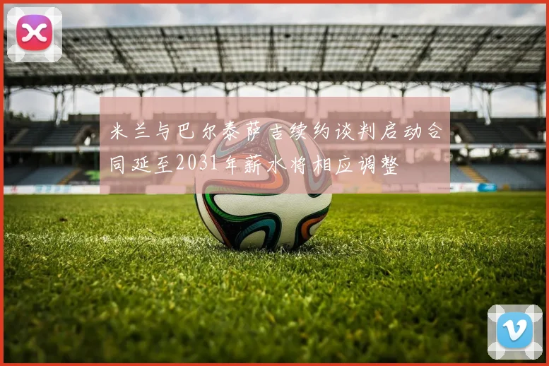 米兰与巴尔泰萨吉续约谈判启动合同延至2031年薪水将相应调整