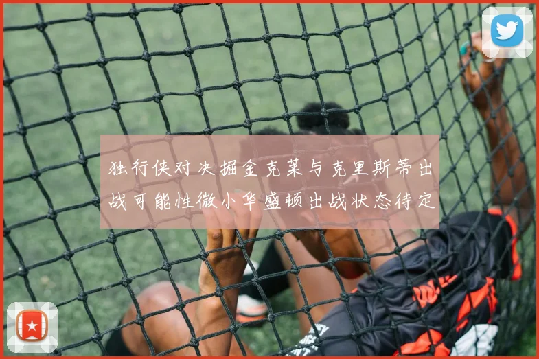 独行侠对决掘金克莱与克里斯蒂出战可能性微小华盛顿出战状态待定