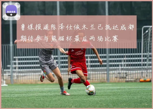 鲁媒报道陈泽仕依木兰已抵达成都期待参与熊猫杯最后两场比赛