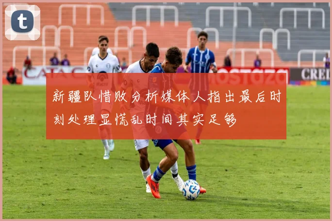 新疆队惜败分析媒体人指出最后时刻处理显慌乱时间其实足够
