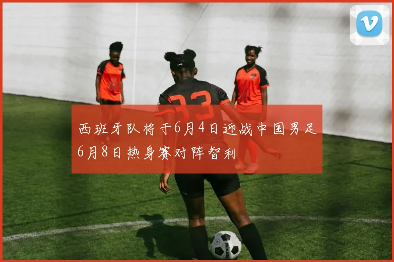 西班牙队将于6月4日迎战中国男足6月8日热身赛对阵智利
